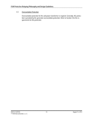 PJM Protective Relaying Philosophy and Design Guidelines
DOCS # 659765 13 August 15, 2013
© PJM Interconnection, L.L.C.
4.3 Overexcitation Protection
Overexcitation protection for the unit power transformer is required. Generally, this protec-
tion is provided by the generator overexcitation protection. Refer to Section 3 for the re-
quirements for this protection.
 