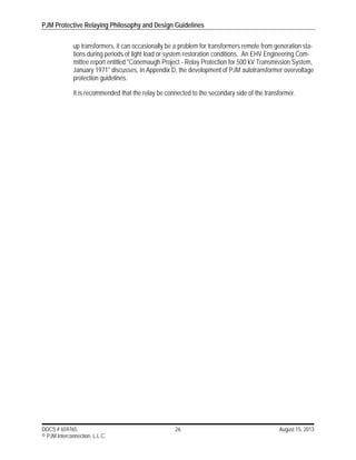 PJM Protective Relaying Philosophy and Design Guidelines
DOCS # 659765 26 August 15, 2013
© PJM Interconnection, L.L.C.
up transformers, it can occasionally be a problem for transformers remote from generation sta-
tions during periods of light load or system restoration conditions. An EHV Engineering Com-
mittee report entitled "Conemaugh Project - Relay Protection for 500 kV Transmission System,
January 1971" discusses, in Appendix D, the development of PJM autotransformer overvoltage
protection guidelines.
It is recommended that the relay be connected to the secondary side of the transformer.
 