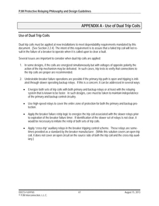 PJM Protective Relaying Philosophy and Design Guidelines
DOCS # 659765 47 August 15, 2013
© PJM Interconnection, L.L.C.
APPENDIX A - Use of Dual Trip Coils
Use of Dual Trip Coils
Dual trip coils must be applied at new installations to meet dependability requirements mandated by this
document. (See Section 2.2.4) The intent of this requirement is to assure that a failed trip coil will not re-
sult in the failure of a breaker to operate when it is called upon to clear a fault.
Several issues are important to consider when dual trip coils are applied:
1. In some designs, if the coils are energized simultaneously but with voltages of opposite polarity the
action of the trip mechanism may be defeated. In such cases, trip tests to verify that connections to
the trip coils are proper are recommended.
2. Undesirable breaker failure operations are possible if the primary trip path is open and tripping is initi-
ated through slower operating backup relays. If this is a concern, it can be addressed in several ways:
 Energize both sets of trip coils with both primary and backup relays or at least with the relaying
system that is known to be faster. In such designs, care must be taken to maintain independence
of the primary and backup control circuitry.
 Use high-speed relays to cover the entire zone of protection for both the primary and backup pro-
tection.
 Apply the breaker failure retrip logic to energize the trip coil associated with the slower relays prior
to expiration of the breaker failure timer. If identification of the slower set of relays is not clear, it
would be necessary to initiate the retrip of both sets of trip coils.
 Apply “cross-trip” auxiliary relays in the breaker tripping control scheme. These relays are some-
times provided as a standard by the breaker manufacturer. (While this solution covers an open trip
coil, it does not cover an open circuit on the source side of both the trip coil and the cross-trip auxil-
iary.)
 