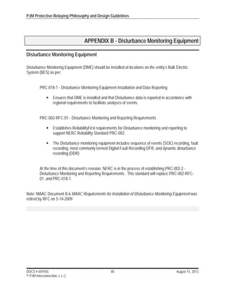PJM Protective Relaying Philosophy and Design Guidelines
DOCS # 659765 48 August 15, 2013
© PJM Interconnection, L.L.C.
APPENDIX B - Disturbance Monitoring Equipment
Disturbance Monitoring Equipment
Disturbance Monitoring Equipment (DME) should be installed at locations on the entity’s Bulk Electric
System (BES) as per:
PRC-018-1 - Disturbance Monitoring Equipment Installation and Data Reporting
 Ensures that DME is installed and that Disturbance data is reported in accordance with
regional requirements to facilitate analyses of events.
PRC-002-RFC-01 - Disturbance Monitoring and Reporting Requirements
 Establishes ReliabilityFirst requirements for Disturbance monitoring and reporting to
support NERC Reliability Standard PRC-002.
 The Disturbance monitoring equipment includes sequence of events (SOE) recording, fault
recording, most commonly termed Digital Fault Recording DFR, and dynamic disturbance
recording (DDR)
At the time of this document’s revision, NERC is in the process of establishing PRC-002-2 -
Disturbance Monitoring and Reporting Requirements. This standard will replace PRC-002-RFC-
01, and PRC-018-1.
Note: MAAC Document B-6 MAAC Requirements for Installation of Disturbance Monitoring Equipment was
retired by RFC on 5-14-2009
 