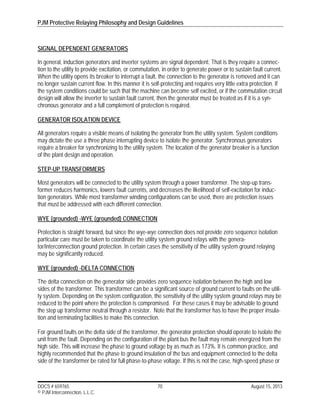PJM Protective Relaying Philosophy and Design Guidelines
DOCS # 659765 70 August 15, 2013
© PJM Interconnection, L.L.C.
SIGNAL DEPENDENT GENERATORS
In general, induction generators and inverter systems are signal dependent. That is they require a connec-
tion to the utility to provide excitation, or commutation, in order to generate power or to sustain fault current.
When the utility opens its breaker to interrupt a fault, the connection to the generator is removed and it can
no longer sustain current flow. In this manner it is self-protecting and requires very little extra protection. If
the system conditions could be such that the machine can become self excited, or if the commutation circuit
design will allow the inverter to sustain fault current, then the generator must be treated as if it is a syn-
chronous generator and a full complement of protection is required.
GENERATOR ISOLATION DEVICE
All generators require a visible means of isolating the generator from the utility system. System conditions
may dictate the use a three phase interrupting device to isolate the generator. Synchronous generators
require a breaker for synchronizing to the utility system. The location of the generator breaker is a function
of the plant design and operation.
STEP-UP TRANSFORMERS
Most generators will be connected to the utility system through a power transformer. The step-up trans-
former reduces harmonics, lowers fault currents, and decreases the likelihood of self-excitation for induc-
tion generators. While most transformer winding configurations can be used, there are protection issues
that must be addressed with each different connection.
WYE (grounded) -WYE (grounded) CONNECTION
Protection is straight forward, but since the wye-wye connection does not provide zero sequence isolation
particular care must be taken to coordinate the utility system ground relays with the genera-
tor/interconnection ground protection. In certain cases the sensitivity of the utility system ground relaying
may be significantly reduced.
WYE (grounded) -DELTA CONNECTION
The delta connection on the generator side provides zero sequence isolation between the high and low
sides of the transformer. This transformer can be a significant source of ground current to faults on the utili-
ty system. Depending on the system configuration, the sensitivity of the utility system ground relays may be
reduced to the point where the protection is compromised. For these cases it may be advisable to ground
the step up transformer neutral through a resistor. Note that the transformer has to have the proper insula-
tion and terminating facilities to make this connection.
For ground faults on the delta side of the transformer, the generator protection should operate to isolate the
unit from the fault. Depending on the configuration of the plant bus the fault may remain energized from the
high side. This will increase the phase to ground voltage by as much as 173%. It is common practice, and
highly recommended that the phase to ground insulation of the bus and equipment connected to the delta
side of the transformer be rated for full phase-to-phase voltage. If this is not the case, high-speed phase or
 