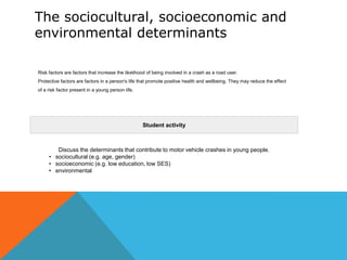 The sociocultural, socioeconomic and
environmental determinants
Risk factors are factors that increase the likelihood of being involved in a crash as a road user.
Protective factors are factors in a person's life that promote positive health and wellbeing. They may reduce the effect
of a risk factor present in a young person life.

Student activity

Discuss the determinants that contribute to motor vehicle crashes in young people.
• sociocultural (e.g. age, gender)
• socioeconomic (e.g. low education, low SES)
• environmental

 