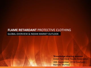 FLAME RETARDANT PROTECTIVE CLOTHING 
GLOBAL OVERVIEW & INDIAN MARKET OUTLOOK 
'Knowledge sharing session 
Indian Technical Textile Association 
30th September, 2014 Courtyard 
Marriott, Mumbai 
 