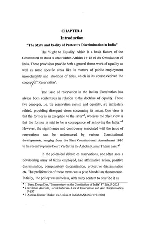 CHAPTER-1
Introduction
“The Myth and Reality ofProtective Discrimination in India”
The ‘Right to Equality’ which is a basic feature of the
Constitution ofIndia is dealt within Articles 14-18 ofthe Constitution of
India. These provisions provide both a general frame work of equality as
well as some specific areas like in matters of public employment
untouchability and abolition of titles, which in its course evolved the
coneept/of ‘Reservation’.
The issue of reservation in the Indian Constitution has
always been contentious in relation to the doctrine of equality. These
two concepts, i.e. the reservation system and equality, are intricately
related, providing divergent views concerning its nexus. One view is
that the former is an exception to the latter*
*1, whereas the other view is
that the former is said to be a consequence of achieving the latter.*2
However, the significance and controversy associated with the issue of
reservations can be underscored by various Constitutional
developments, ranging from the First Constitutional Amendment 1950
to the recent Supreme Court Verdict in the Ashoka Kumar Thakur case.*3
In the polemical debate on reservations, one often sees a
bewildering array of terms employed, like affirmative action, positive
discrimination, compensatory discrimination, protective discrimination
etc. The proliferation ofthese terms was a post Mandalian phenomenon.
Initially, the policy was nameless, with many content to describe it as
* 1 Basu, Durga Das, “Commentary on the Constitution ofIndia’ 8th Edn.,P-2025
* 2 Krishnan Anirudh, Harini Sudersan- Law ofReservation and Anti Discrimination.
P-637
* 3 Ashoka Kumar Thakur- vs- Union ofIndia MANU/SC/1397/2008
 