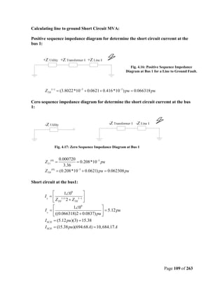 Calculating line to ground Short Circuit MVA:

Positive sequence impedance diagram for determine the short circuit curremt at the
bus 1:




                                                           Fig. 4.16: Positive Sequence Impedance
                                                        Diagram at Bus 1 for a Line to Ground Fault.




       ZTH ( + ) = (3.8022*10 −3 + 0.0621 + 0.416 *10−3 ) pu = 0.066318 pu

Cero sequence impedance diagram for determine the short circuit curremt at the bus
1:




             Fig. 4.17: Zero Sequence Impedance Diagram at Bus 1


                  0.000720
       Z L1(0) =           = 0.208*10−3 pu
                     3.36
       ZTH (0)   = (0.208*10−3 + 0.0621) pu = 0.062308 pu

Short circuit at the bus1:

                   1∠00       
       I0 =      (+)      (−) 
             ZTH 2 + ZTH 
                        1∠00           
       I0 =                             = 5.12 pu
             ((0.066318)2 + 0.0837) pu 
       I SCH = (5.12 pu )(3) = 15.38
       I SCH = (15.38 pu )(694.68 A) = 10, 684.17 A




                                                                               Page 109 of 263
 