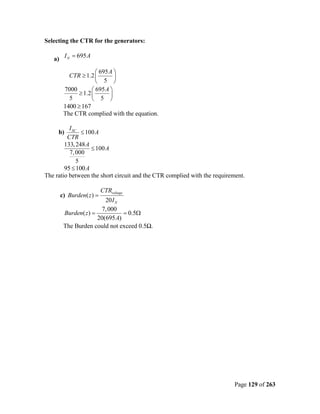Selecting the CTR for the generators:

   a) I N = 695 A

                      695 A 
         CTR ≥ 1.2          
                      5 
       7000         695 A 
             ≥ 1.2        
         5          5 
       1400 ≥ 167
       The CTR complied with the equation.

          I SC
     b)         ≤ 100 A
         CTR
        133, 248 A
                    ≤ 100 A
          7, 000
              5
        95 ≤ 100A
The ratio between the short circuit and the CTR complied with the requirement.

                         CTRvoltage
      c) Burden( z ) =
                        20 I N
                      7, 000
       Burden( z ) =           = 0.5Ω
                     20(695 A)
       The Burden could not exceed 0.5Ω.




                                                                          Page 129 of 263
 