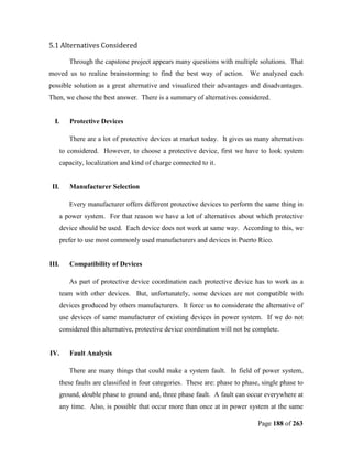 5.1 Alternatives Considered

          Through the capstone project appears many questions with multiple solutions. That
moved us to realize brainstorming to find the best way of action. We analyzed each
possible solution as a great alternative and visualized their advantages and disadvantages.
Then, we chose the best answer. There is a summary of alternatives considered.


  I.      Protective Devices

          There are a lot of protective devices at market today. It gives us many alternatives
       to considered. However, to choose a protective device, first we have to look system
       capacity, localization and kind of charge connected to it.


 II.      Manufacturer Selection

          Every manufacturer offers different protective devices to perform the same thing in
       a power system. For that reason we have a lot of alternatives about which protective
       device should be used. Each device does not work at same way. According to this, we
   prefer to use most commonly used manufacturers and devices in Puerto Rico.


III.      Compatibility of Devices

          As part of protective device coordination each protective device has to work as a
       team with other devices. But, unfortunately, some devices are not compatible with
       devices produced by others manufacturers. It force us to considerate the alternative of
       use devices of same manufacturer of existing devices in power system. If we do not
       considered this alternative, protective device coordination will not be complete.


IV.       Fault Analysis

          There are many things that could make a system fault. In field of power system,
       these faults are classified in four categories. These are: phase to phase, single phase to
       ground, double phase to ground and, three phase fault. A fault can occur everywhere at
       any time. Also, is possible that occur more than once at in power system at the same

                                                                                Page 188 of 263
 