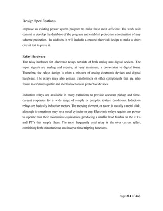 Design Specifications

Improve an existing power system program to make these most efficient. The work will
consist in develop the database of the program and establish protection coordination of any
scheme protection. In addition, it will include a created electrical design to make a short
circuit test to prove it.


Relay Hardware
The relay hardware for electronic relays consists of both analog and digital devices. The
input signals are analog and require, at very minimum, a conversion to digital form.
Therefore, the relays design is often a mixture of analog electronic devices and digital
hardware. The relays may also contain transformers or other components that are also
found in electromagnetic and electromechanical protective devices.


Induction relays are available in many variations to provide accurate pickup and time-
current responses for a wide range of simple or complex system conditions. Induction
relays are basically induction motors. The moving element, or rotor, is usually a metal disk,
although it sometimes may be a metal cylinder or cup. Electronic relays require less power
to operate than their mechanical equivalents, producing a smaller load burden on the CT’s
and PT’s that supply them. The most frequently used relay is the over current relay,
combining both instantaneous and inverse-time tripping functions.




                                                                            Page 214 of 263
 