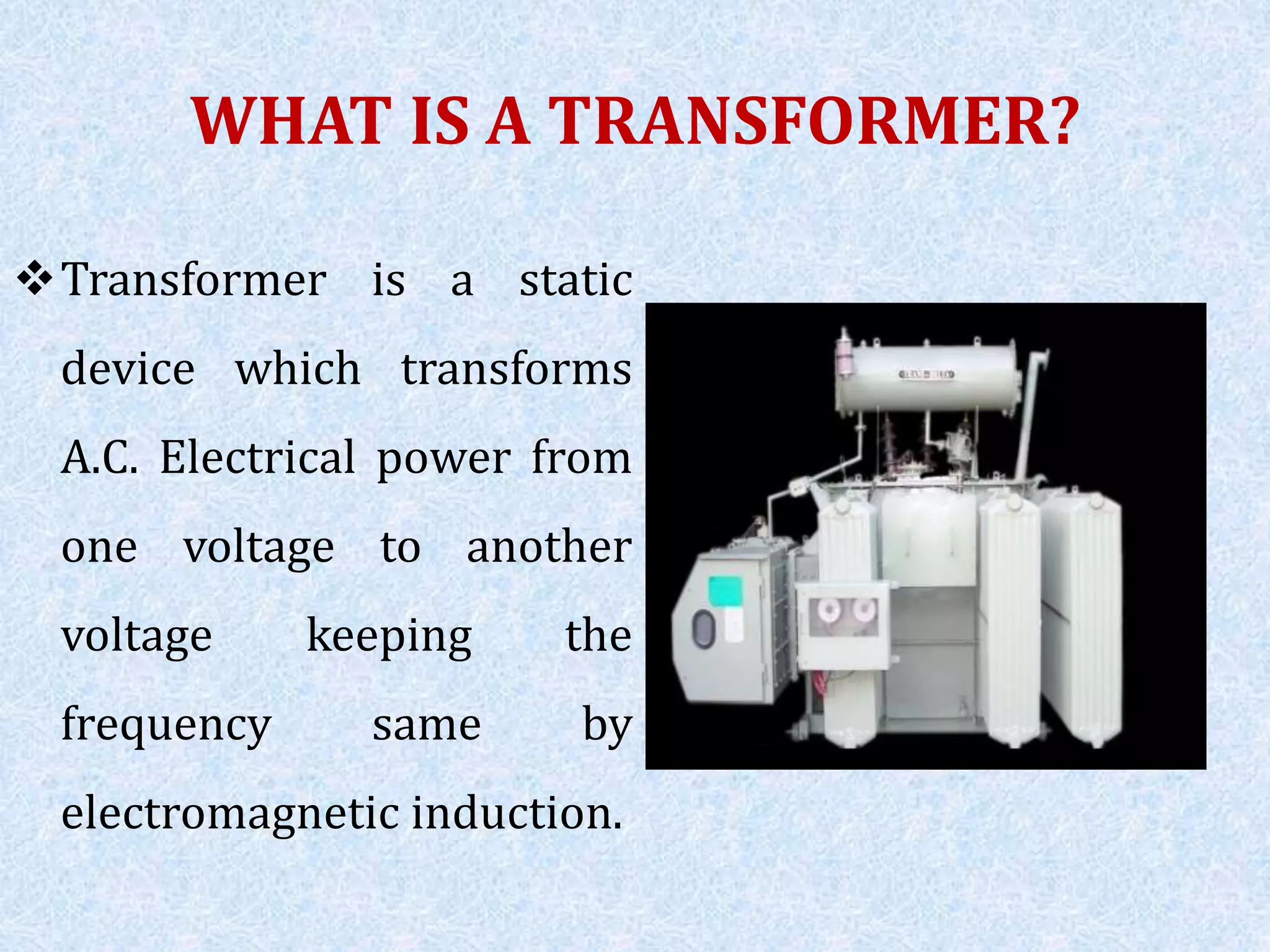 WHAT IS A TRANSFORMER?
Transformer is a static
device which transforms
A.C. Electrical power from
one voltage to another
voltage keeping the
frequency same by
electromagnetic induction.
 