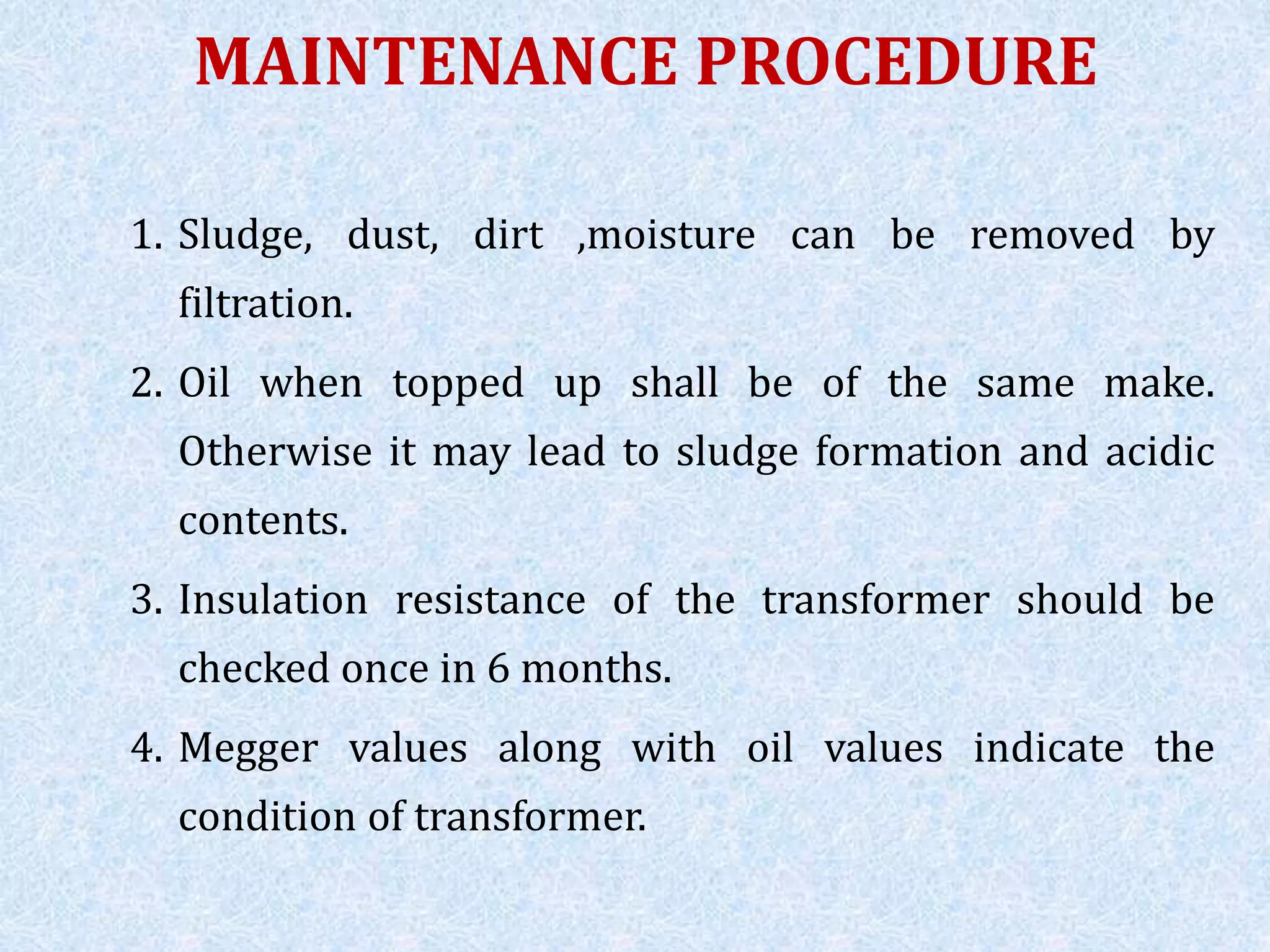 MAINTENANCE PROCEDURE
1. Sludge, dust, dirt ,moisture can be removed by
filtration.
2. Oil when topped up shall be of the same make.
Otherwise it may lead to sludge formation and acidic
contents.
3. Insulation resistance of the transformer should be
checked once in 6 months.
4. Megger values along with oil values indicate the
condition of transformer.
 