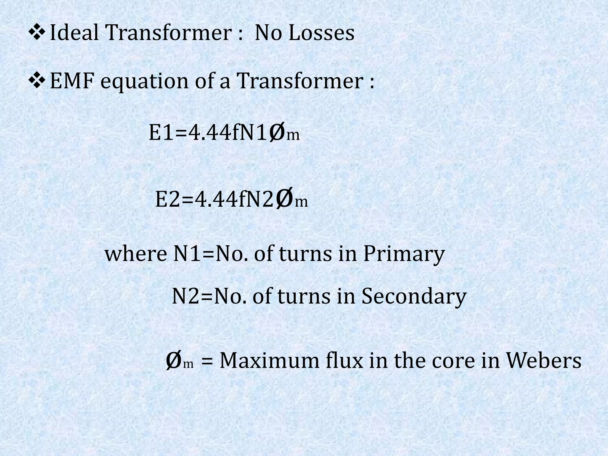 Ideal Transformer : No Losses
EMF equation of a Transformer :
E1=4.44fN1øm
E2=4.44fN2øm
where N1=No. of turns in Primary
N2=No. of turns in Secondary
øm = Maximum flux in the core in Webers
 