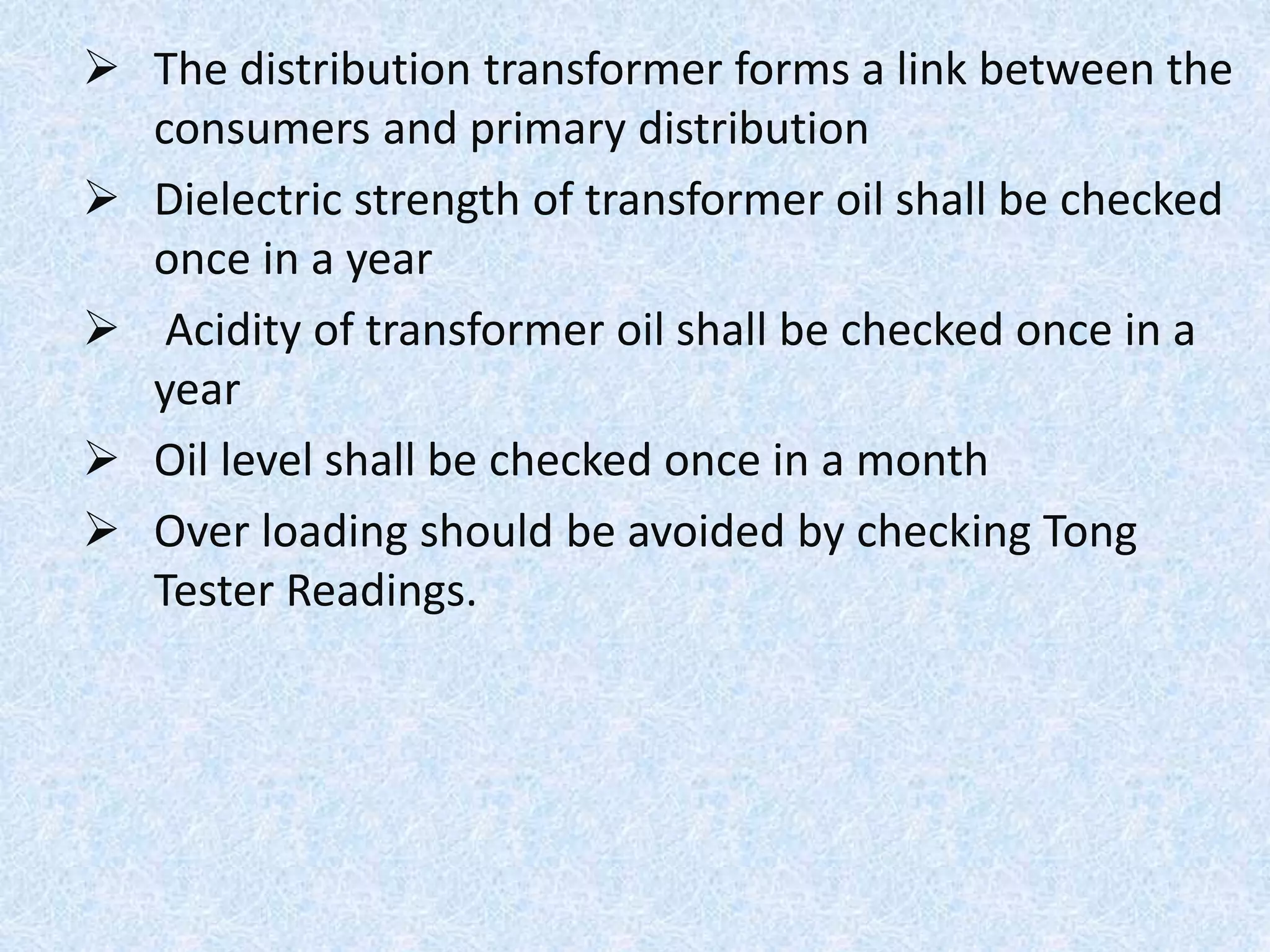  The distribution transformer forms a link between the
consumers and primary distribution
 Dielectric strength of transformer oil shall be checked
once in a year
 Acidity of transformer oil shall be checked once in a
year
 Oil level shall be checked once in a month
 Over loading should be avoided by checking Tong
Tester Readings.
 