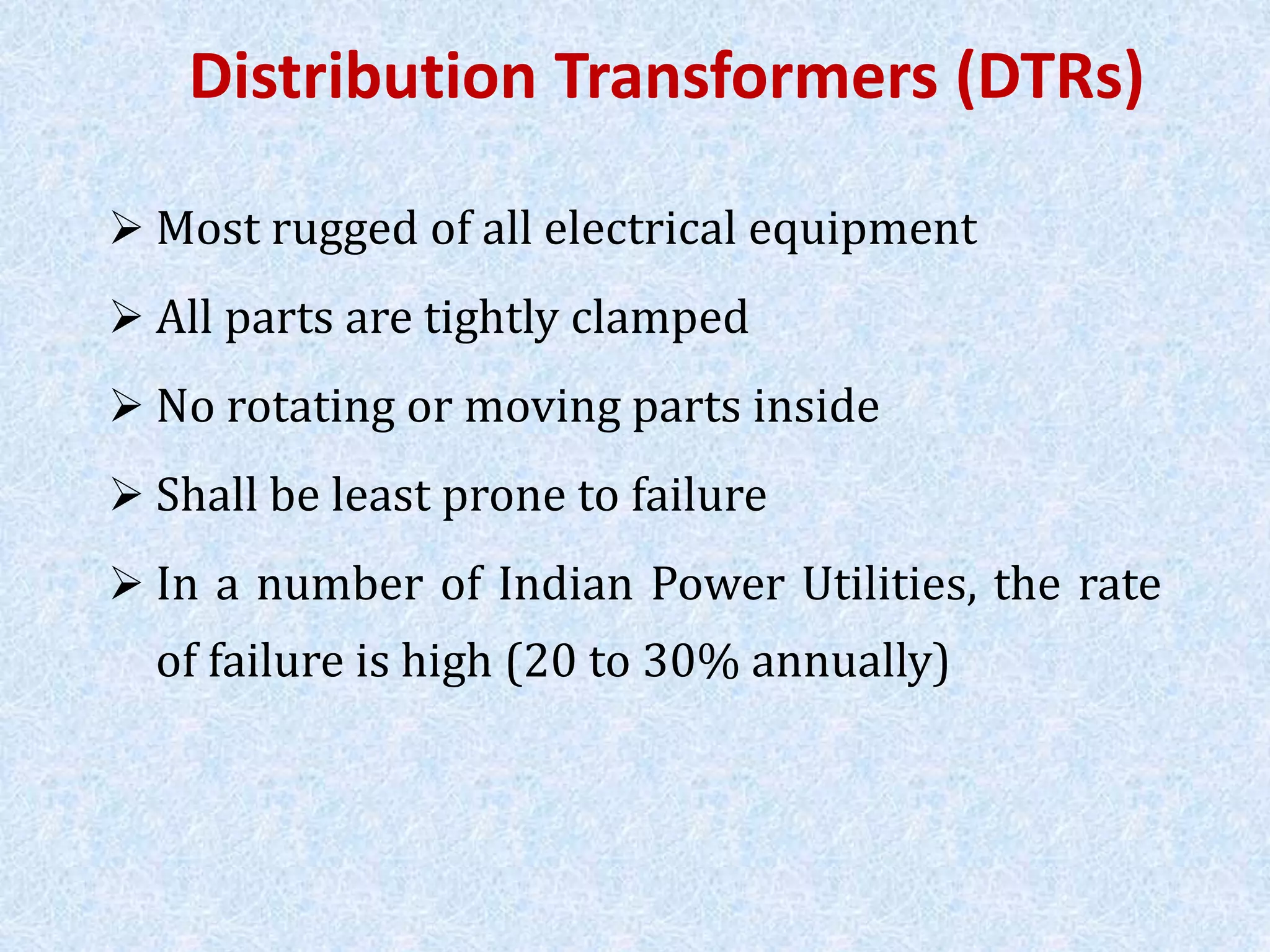Distribution Transformers (DTRs)
 Most rugged of all electrical equipment
 All parts are tightly clamped
 No rotating or moving parts inside
 Shall be least prone to failure
 In a number of Indian Power Utilities, the rate
of failure is high (20 to 30% annually)
 