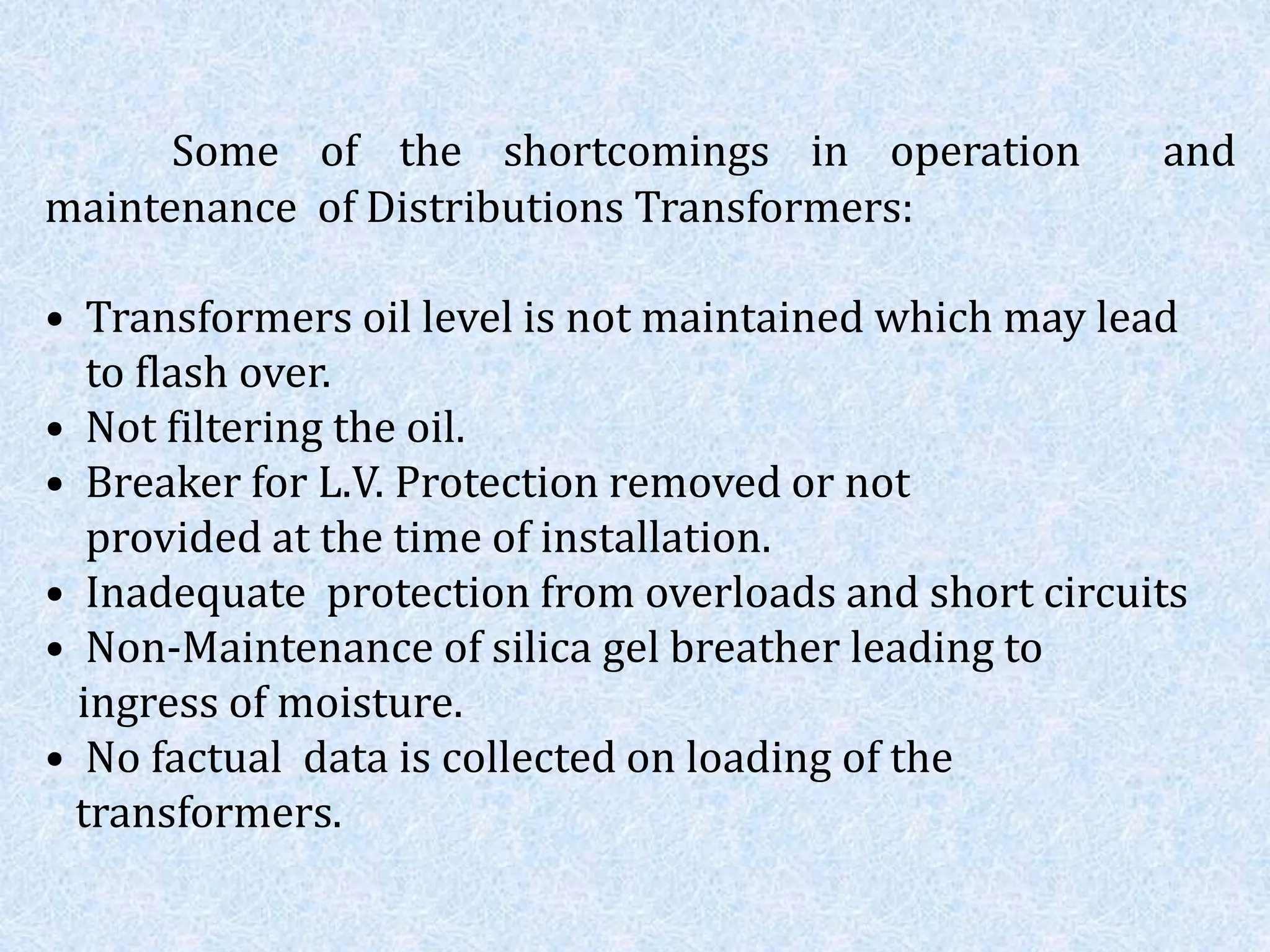 Some of the shortcomings in operation and
maintenance of Distributions Transformers:
• Transformers oil level is not maintained which may lead
to flash over.
• Not filtering the oil.
• Breaker for L.V. Protection removed or not
provided at the time of installation.
• Inadequate protection from overloads and short circuits
• Non-Maintenance of silica gel breather leading to
ingress of moisture.
• No factual data is collected on loading of the
transformers.
 