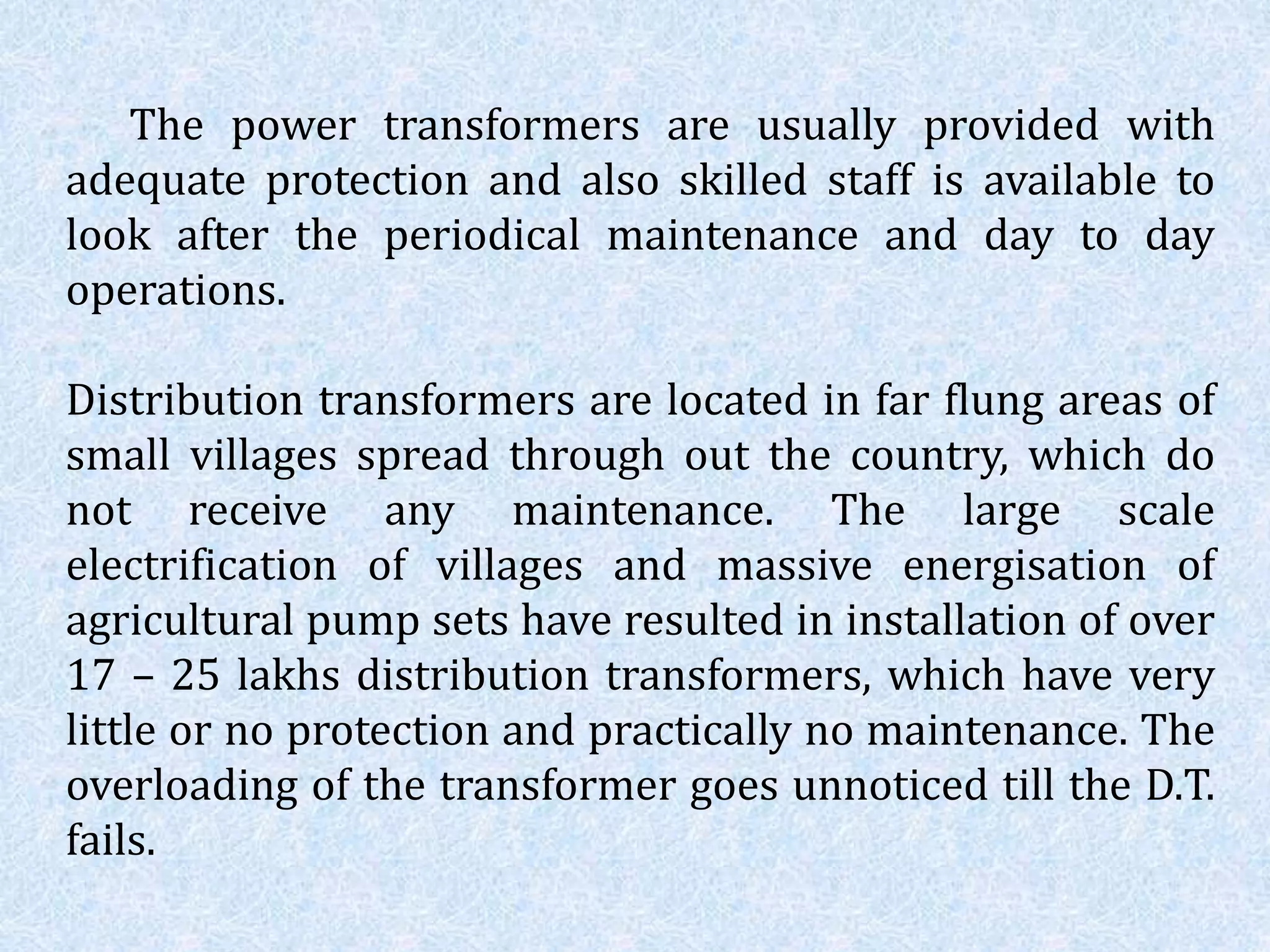 The power transformers are usually provided with
adequate protection and also skilled staff is available to
look after the periodical maintenance and day to day
operations.
Distribution transformers are located in far flung areas of
small villages spread through out the country, which do
not receive any maintenance. The large scale
electrification of villages and massive energisation of
agricultural pump sets have resulted in installation of over
17 – 25 lakhs distribution transformers, which have very
little or no protection and practically no maintenance. The
overloading of the transformer goes unnoticed till the D.T.
fails.
 