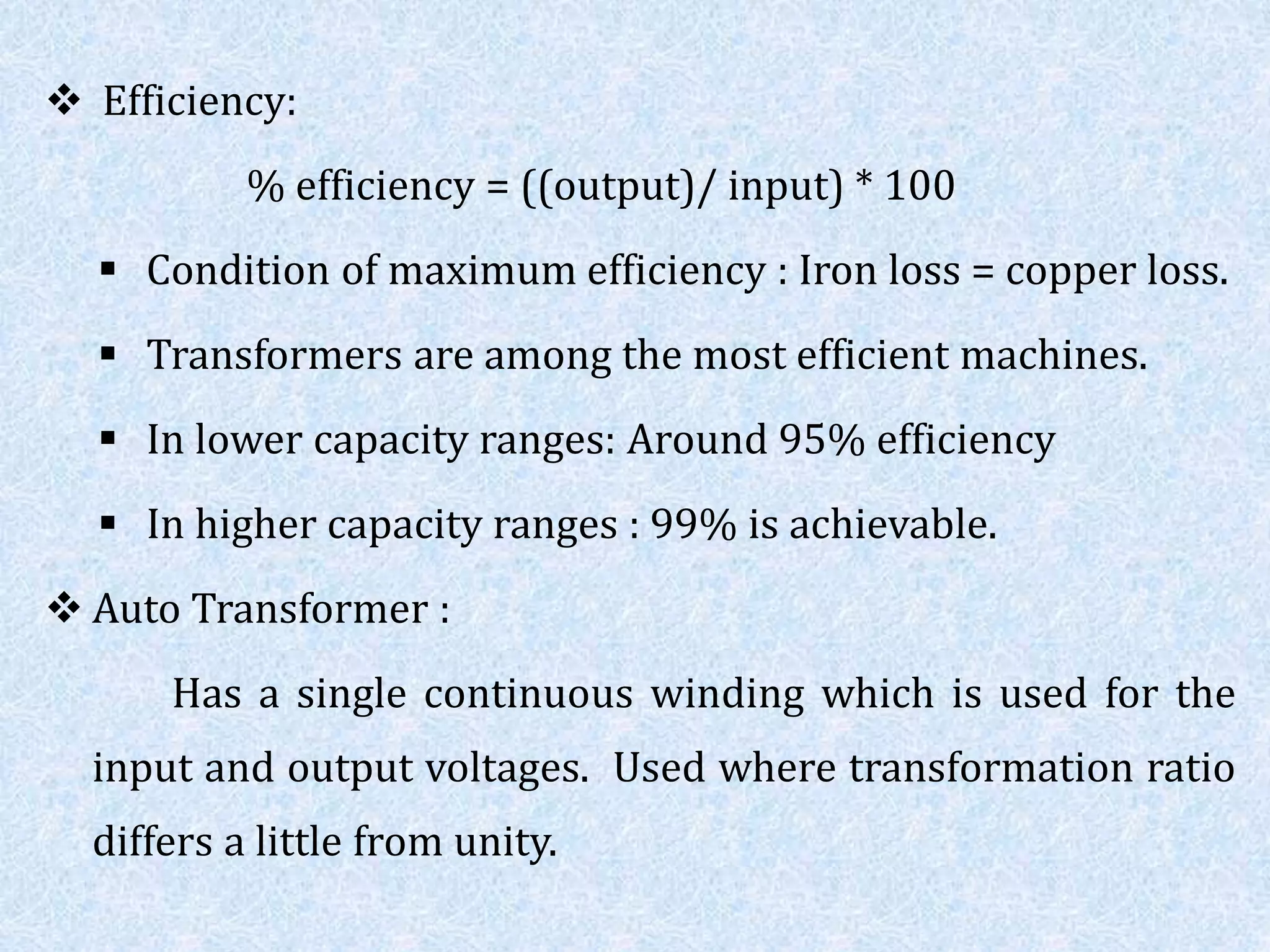  Efficiency:
% efficiency = ((output)/ input) * 100
 Condition of maximum efficiency : Iron loss = copper loss.
 Transformers are among the most efficient machines.
 In lower capacity ranges: Around 95% efficiency
 In higher capacity ranges : 99% is achievable.
 Auto Transformer :
Has a single continuous winding which is used for the
input and output voltages. Used where transformation ratio
differs a little from unity.
 