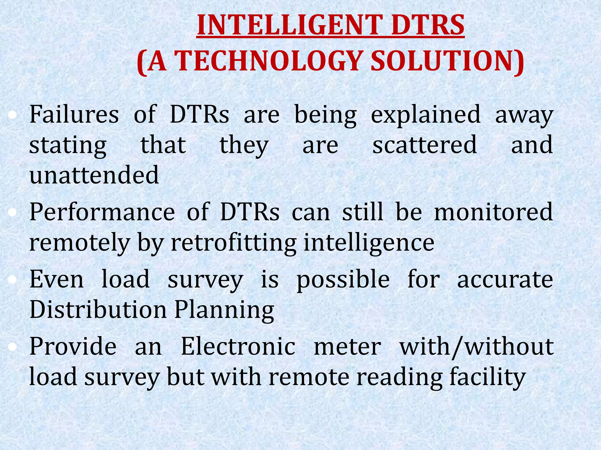 INTELLIGENT DTRS
(A TECHNOLOGY SOLUTION)
• Failures of DTRs are being explained away
stating that they are scattered and
unattended
• Performance of DTRs can still be monitored
remotely by retrofitting intelligence
• Even load survey is possible for accurate
Distribution Planning
• Provide an Electronic meter with/without
load survey but with remote reading facility
 