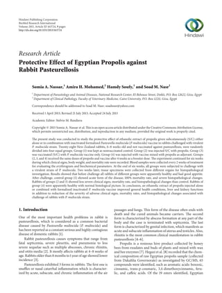 Hindawi Publishing Corporation
BioMed Research International
Volume 2013, Article ID 163724, 9 pages
http://dx.doi.org/10.1155/2013/163724

Research Article
Protective Effect of Egyptian Propolis against
Rabbit Pasteurellosis
Somia A. Nassar,1 Amira H. Mohamed,2 Hamdy Soufy,1 and Soad M. Nasr1
1
2

Department of Parasitology and Animal Diseases, National Research Center, El-Behouse Street, Dokki, P.O. Box 12622, Giza, Egypt
Department of Clinical Pathology, Faculty of Veterinary Medicine, Cairo University, P.O. Box 12211, Giza, Egypt

Correspondence should be addressed to Soad M. Nasr; soadnasr@yahoo.com
Received 1 April 2013; Revised 21 July 2013; Accepted 24 July 2013
Academic Editor: Stelvio M. Bandiera
Copyright © 2013 Somia A. Nassar et al. This is an open access article distributed under the Creative Commons Attribution License,
which permits unrestricted use, distribution, and reproduction in any medium, provided the original work is properly cited.
The present study was conducted to study the protective effect of ethanolic extract of propolis given subcutaneously (S/C) either
alone or in combination with inactivated formalized Pasteurella multocida (P. multocida) vaccine in rabbits challenged with virulent
P. multocida strain. Twenty-eight New-Zealand rabbits, 6–8 weeks old and not vaccinated against pasteurellosis, were randomly
divided into four equal groups. Group (1) was kept as nonvaccinated control. Group (2) was injected S/C with propolis. Group (3)
was vaccinated (S/C) with P. multocida vaccine only. Group (4) was injected with vaccine mixed with propolis as adjuvant. Groups
(2, 3, and 4) received the same doses of propolis and vaccine after 4 weeks as a booster dose. The experiment continued for six weeks
during which clinical signs, body weight, and mortality rate were recorded. Blood samples were collected every 2 weeks of treatment
for evaluating the erythrogram and biochemical parameters. At the end of six weeks, all groups were subjected to challenge with
a virulent strain of P. multocida. Two weeks later, tissue specimens were collected from different organs for histopathological
investigation. Results showed that before challenge all rabbits of different groups were apparently healthy and had good appetite.
After challenge, control group (1) showed acute form of the disease, 100% mortality rate, and severe histopathological changes.
Rabbits of groups (2 and 3) showed less severe clinical signs, mortality rate, and histopathological changes than control. Rabbits of
group (4) were apparently healthy with normal histological picture. In conclusion, an ethanolic extract of propolis injected alone
or combined with formalized inactivated P. multocida vaccine improved general health conditions, liver and kidney functions
in addition to reduction of the severity of adverse clinical signs, mortality rates, and histopathological changes associated with
challenge of rabbits with P. multocida strain.

1. Introduction
One of the most important health problems in rabbit is
pasteurellosis, which is considered as a common bacterial
disease caused by Pasteurella multocida (P. multocida) and
has been reported as a constant serious and highly contagious
disease of domestic rabbits [1].
Rabbit pasteurellosis causes symptoms that range from
fatal septicemia, severe pleuritis, and pneumonia to less
severe sequelae such as multiple abscesses, chronic rhinitis,
and otitis media [2]. It mostly affects rabbits at 4–8 weeks of
age. Rabbits older than 8 months to 1 year of age showed lower
incidence [3].
Pasteurellosis exhibited 3 forms in rabbits. The first one is
snuffles or nasal catarrhal inflammation which is characterized by acute, subacute, and chronic inflammation of the air

passages and lungs. This form of the disease often ends with
death and the cured animals became carriers. The second
form is characterized by abscess formation at any part of the
body and the case is terminated with septicemia. The last
form is characterized by genital infection, which manifests as
acute and subacute inflammation of uterus and testicles. Also,
rhinitis is the most common clinical manifestation in rabbit
pasteurellosis [4–6].
Propolis is a resinous hive product collected by honey
bees from exudates and buds of plants and mixed with wax
and bee enzymes [7]. Hegazi et al. [8] recorded that the chemical composition of raw Egyptian propolis sample (collected
from Dakahlia Governorate) as investigated by GC/MS, 65
compounds were identified, such as aromatic acids: benzoic,
cinnamic, trans-p-coumaric, 3,4-dimethoxycinnamic, ferulic, and caffeic acids. Of the 19 esters identified, Egyptian

 