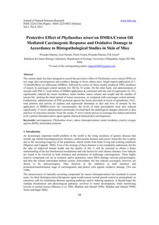 Journal of Natural Sciences Research                                                           www.iiste.org
ISSN 2224-3186 (Paper) ISSN 2225-0921 (Online)
Vol.1, No.4, 2011



  Protective Effect of Phyllanthus niruri on DMBA/Croton Oil
  Mediated Carcinogenic Response and Oxidative Damage in
    Accordance to Histopathological Studies in Skin of Mice
               Priyanka Sharma, Jyoti Parmar, Preeti Verma, Priyanka Sharma, P.K.Goyal*
Radiation & Cancer Biology Laboratory, Department of Zoology, University of Rajasthan, Jaipur-302 004,
                                               India
                        * E-mail of the corresponding author: pkgoyal2002@gmail.com


Abstract
The current study has been designed to unveil the preventive effect of Phyllanthus niruri extract (PNE) on
two stage skin carcinogenesis and oxidative damage in Swiss albino mice. Single topical application of 7,
12-dimethylbenz (a) anthracene (DMBA), followed by croton oil thrice weekly produced 100% incidence
of tumors in carcinogen control animals (Gr. III) by 16 weeks. On the other hand, oral administration of
animals with PNE (1 week before of DMBA application & continued until the end of experiment, Gr. IV),
significantly reduced the tumor incidence, tumor burden, tumor volume and weight and the number of
tumors but prolong the latent period of tumor occurrence, as compared with carcinogen control animals.
Furthermore, administration of PNE protected against the losses provoked in levels of glutathione, Vit.C,
total proteins and activity of catalase and superoxide dismutase in skin and liver of animals by the
application of DMBA/croton oil, concomitantly, the levels of lipid peroxidation were also reduced
significantly. P. niruri administration profoundly reverted back the pathological changes observed in skin
and liver of cancerous animals. From the results, P. niruri extract proves to scavenge free radical and found
to be a potent chemopreventive agent against chemical induced skin carcinogenesis.
Keywords: carcinogenesis, Phyllanthus niruri, cancer chemoprevention, tumor incidence, reactive oxygen
species (ROS), antioxidant enzymes


1. Introduction
An increasingly important health problem in the world is the rising incidence of genetic diseases that
include age related neurodegenerative diseases, cardiovascular diseases and cancer. Ironically, this is partly
due to the increasing longevity of the population, which results from better living and working conditions
(Migliore and Coppede` 2002). Even if the etiology of these diseases is not completely understood, but for
the sake of improved human health and the quality of life, it will be essential to obtain a better
understanding of the key biochemical mechanisms and risk factors for such chronic diseases. Free radicals
are found to be involved in both initiation and promotion of multistage carcinogenesis. These highly
reactive compounds can act as initiators and/or promoters, cause DNA damage, activate procarcinogens,
and alter the cellular antioxidant defense system. Antioxidants, the free radicals scavengers, however, are
shown to be anticarcinogens. They function as the inhibitors at both initiation and
promotion/transformation stage of carcinogenesis and protect cells against oxidative damage. (Yin sun
1990).
The attractiveness of naturally occurring compounds for cancer chemoprevention has escalated in recent
years. An ideal chemopreventive/therapeutic agent would restore normal growth control to preneoplastic or
cancerous cells by modulating aberrant signaling pathways and/or inducing apoptosis. It should target the
multiple biochemical and physiological pathways involved in tumor development, while minimizing
toxicity in normal tissues (Manson et al. 2005; Mukhtar and Ahmad 1999a; Mukhtar and Ahmad 1999b;
Yance and Sagar 2006).
                                                     16
 