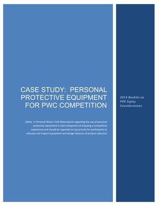 CASE STUDY: PERSONAL
PROTECTIVE EQUIPMENT
FOR PWC COMPETITION
Safety in Personal Water Craft Motorsports regarding the use of personal
protective equipment is vital component of enjoying a competitive
experience and should be regarded as top priority for participants to
educate and inspect equipment and design features of product selection
2014 Booklet on
PPE Safety
Considerations
 