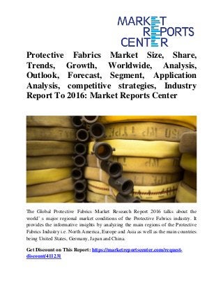 Protective Fabrics Market Size, Share,
Trends, Growth, Worldwide, Analysis,
Outlook, Forecast, Segment, Application
Analysis, competitive strategies, Industry
Report To 2016: Market Reports Center
The Global Protective Fabrics Market Research Report 2016 talks about the
world’ s major regional market conditions of the Protective Fabrics industry. It
provides the informative insights by analyzing the main regions of the Protective
Fabrics Industry i.e. North America, Europe and Asia as well as the main countries
being United States, Germany, Japan and China.
Get Discount on This Report: https://marketreportscenter.com/request-
discount/411231
 