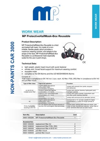 Email: mp@master-products.com • www.master-products.com
NON-PAINTSCAR3000
WORKWEAR
WORK WEAR
MP ProtectiveHalfMask-Box Reusable
Product Description:
MP ProtectiveHalfMask-Box Reusable is a tried
and tested half mask. It is made of a non-
irritable, flexible plastic which provides a
maximum wearing comfort, and adapts to the
shape of the face. MP ProtectiveHalfMask-Box
Reusable is a professional mask especially
suited for the use in paint shops.
Technical Data:
• light weight, plastic head mount with quick fastener
• exhale vent, broad facial support for maximum wearing comfort
• reusable mask
• complies to the EN Norms and the US NIOSH/MSHA Norms
Consists of:
1half mask in compliance to EN 140 incl. 2 pcs. each. A2 filter, P3SL (RD) filter in compliance to EN 143
and pre-filter mount
Type of filter class: Type of air pollution: Function:
organic gases and vapours
boiling point > 65°C
concentration < 0,1Vol.%
contact with solvents from paints, lacquers
and adhesives
A1 B1 E1 K1
multiple sector filter
inorganic gases and vapours
concentration < 0,1 Vol.%
contact with chlorine, bromine, hydrocyanic acid,
hydrogen sulphide
sulphuric acid, hydrochloric acid,
concentration < 0,1 Vol.%
contact with sulphur dioxide, hydrochloric acid
and other acidic reacting materials
ammonia,
concentration < 0,1 Vol.%
contact with ammonia and its derivates (amine)
A2
organic gases and vapours
boiling point > 65°C
concentration < 0,5 Vol.%
corresponds to A1, but also useable for higher
concentrations, or rather for longer periods of
time
P3 SL Partikelfilter
accoring to EN 143
For use againts solid and liquid aerosols of
low toxic and carcinogenic dust and smoke.
Coarse dusts, working with metal and plastic, glas
metal, oil dust, biochemical materials, certain type of
wood, aerosols which are not water-based.
Item-No. Description Unit
59501 850284 MP ProtectiveHalfMask-Box Reusable 1
Accessories:
59501 850000 replacement filter A2 2
59501 808000 replacement filter P3SL (RD) 8
59501 890000 replacement filter A1B1E1K1 2
59501 809000 pre-filter mount 2
59501 809500 particle filter mount 2
 