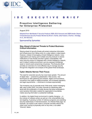 I D C                 E X E C U T I V E                                      B R I E F

          Proactive Intelligence Gathering
          for Enterprise Protection

          August 2010
          Adapted from Worldwide IT Security Products 2009–2013 Forecast and 2008 Vendor Shares:
          Comprehensive Security Product Review by Brian E. Burke, Sally Hudson, Charles J. Kolodgy,
          et al., IDC #221351
          Sponsored by Symantec

          Stay Ahead of Internet Threats to Protect Business-
          Critical Information
          Staying ahead of security threats will protect enterprise information
          and infrastructure from falling victim to a cyber attack or data breach.
          However, instead of leveraging a threat intelligence network, many
          organizations are relying upon multiple security products to receive
          notifications of new threats and their system vulnerabilities. Not
          every security product is integrated with a threat intelligence network,
          and in today's mobile environment, just one exposed confidential
          asset or record could compromise a business. This Executive Brief
          provides an overview of a more effective way to manage security
          through the integration and analysis of the global threat landscape.

          Cyber Attacks Narrow Their Focus
          The need for corporate security has never been greater. The amount
          of digital data — powered by globalization, Web access, new
          techniques for data gathering and analysis, digital communications,
          conversion from paper to digital processes, and increased regulatory
          and legal requirements — continues to increase exponentially.

          The increasing use of corporate email, Web email, instant messaging
          (IM), peer to peer (P2P), and other channels for distributing data,
          along with the proliferation of mobile devices that allow employees to
          carry sensitive information outside the organization's boundaries,
          makes securing information a substantial challenge.

          In addition, the digital threat environment is rapidly changing — in
          the motives of malware writers as well as in the vulnerabilities they
          are targeting. A growing number of malicious programs are exploiting
          security weaknesses in Internet browsers. An infected Web page, for
          example, can exploit a site visitor's computer remotely without the
          visitor even having to physically click on any links; a so-called
          "drive-by" attack.


IDC_988
 