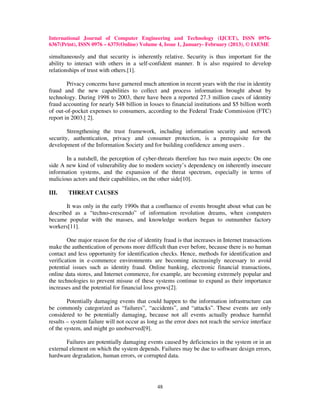International Journal of Computer Engineering and Technology (IJCET), ISSN 0976-
6367(Print), ISSN 0976 – 6375(Online) Volume 4, Issue 1, January- February (2013), © IAEME

simultaneously and that security is inherently relative. Security is thus important for the
ability to interact with others in a self-confident manner. It is also required to develop
relationships of trust with others.[1].

        Privacy concerns have garnered much attention in recent years with the rise in identity
fraud and the new capabilities to collect and process information brought about by
technology. During 1998 to 2003, there have been a reported 27.3 million cases of identity
fraud accounting for nearly $48 billion in losses to financial institutions and $5 billion worth
of out-of-pocket expenses to consumers, according to the Federal Trade Commission (FTC)
report in 2003.[ 2].

        Strengthening the trust framework, including information security and network
security, authentication, privacy and consumer protection, is a prerequisite for the
development of the Information Society and for building confidence among users .

       In a nutshell, the perception of cyber-threats therefore has two main aspects: On one
side A new kind of vulnerability due to modern society’s dependency on inherently insecure
information systems, and the expansion of the threat spectrum, especially in terms of
malicious actors and their capabilities, on the other side[10].

III.    THREAT CAUSES

       It was only in the early 1990s that a confluence of events brought about what can be
described as a “techno-crescendo” of information revolution dreams, when computers
became popular with the masses, and knowledge workers began to outnumber factory
workers[11].

        One major reason for the rise of identity fraud is that increases in Internet transactions
make the authentication of persons more difficult than ever before, because there is no human
contact and less opportunity for identification checks. Hence, methods for identification and
verification in e-commerce environments are becoming increasingly necessary to avoid
potential issues such as identity fraud. Online banking, electronic financial transactions,
online data stores, and Internet commerce, for example, are becoming extremely popular and
the technologies to prevent misuse of these systems continue to expand as their importance
increases and the potential for financial loss grows[2].

        Potentially damaging events that could happen to the information infrastructure can
be commonly categorized as “failures”, “accidents”, and “attacks”. These events are only
considered to be potentially damaging, because not all events actually produce harmful
results – system failure will not occur as long as the error does not reach the service interface
of the system, and might go unobserved[9].

       Failures are potentially damaging events caused by deficiencies in the system or in an
external element on which the system depends. Failures may be due to software design errors,
hardware degradation, human errors, or corrupted data.




                                               48
 