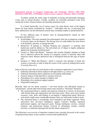 International Journal of Computer Engineering and Technology (IJCET), ISSN 0976-
6367(Print), ISSN 0976 – 6375(Online) Volume 4, Issue 1, January- February (2013), © IAEME

       Accidents include the entire range of randomly occurring and potentially damaging
events such as natural disasters. Usually, accidents are externally generated events from
outside the system, whereas failures are internally generated events.

        It is found statistically, out of various causes for cyber threats some of the biggest
threats are from attacks committed by “insiders” – individuals who are, or previously had
been, authorized to use the information systems they eventually employ to spread harm[10].

       In fact, different types of hackers must be distinguished[14], mainly by their
motivation and skill level:
   • Script kiddies: The more immature but unfortunately often just as dangerous exploiter
       of security lapses on the Internet. The driving force of script kiddies has been shown
       to be boredom, curiosity, or teenage bravado.
   • Hacktivists: If hacking as "illegally breaking into computers" is assumed, then
       hacktivism could be defined as "the nonviolent use of illegal or legally ambiguous
       digital tools in pursuit of political ends".
   • Cracker or “Black Hat Hacker”: Someone who (usually illegally) attempts to break
       into or otherwise subvert the security of a program, system, or network, often with
       malicious intent. Hackers themselves like to distinguish between this type of hacker
       and
   • Sneakers or “White Hat Hackers”, which is someone who attempts to break into
       systems or networks in order to help the owners of the system by making them aware
       of security flaws in it.

Some of the key issues that can create threats to the e-commerce application is given below:
   • Gathering information about employees through mailers e.g. survey etc.
   • Gathering information about employees by developing relationships
   • Forensic analysis of the hard drives, memory sticks etc.
   • Pretending to be a senior manager or helpless user
   • Pretending to be a technical support engineer
   • Disgruntled employees

Basically, there are two threat scenarios ─ one from hackers and individuals termed as
“unstructured”, and the other from foreign nation states termed as “structured” threat[16].
   • The unstructured threat is random and relatively limited & it consists of adversaries
       with limited funds and organization and short-term goals. These actors have limited
       resources, tools, skills, and funding to accomplish a sophisticated attack. However,
       such attacks might cause considerable damage if they are sufficiently foolish or lucky.
   • The structured threat is considerably more methodical and better supported. These
       adversaries have all-source intelligence support, extensive funding, organized
       professional support, and long-term goals. Foreign intelligence services, criminal
       elements, and professional hackers involved in information warfare, criminal
       activities, or industrial espionage fall into this threat category[17].

The following is an overview of important common issues currently discussed in the context
of legislation procedures in the countries covered in the handbook[18]:


                                             49
 