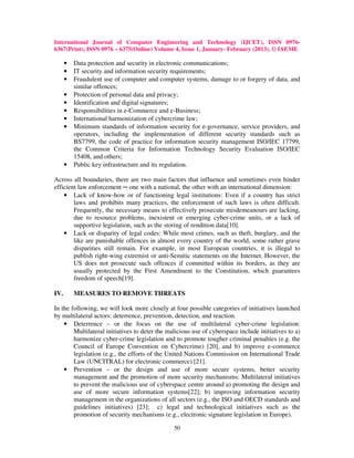 International Journal of Computer Engineering and Technology (IJCET), ISSN 0976-
6367(Print), ISSN 0976 – 6375(Online) Volume 4, Issue 1, January- February (2013), © IAEME

      •   Data protection and security in electronic communications;
      •   IT security and information security requirements;
      •   Fraudulent use of computer and computer systems, damage to or forgery of data, and
          similar offences;
      •   Protection of personal data and privacy;
      •   Identification and digital signatures;
      •   Responsibilities in e-Commerce and e-Business;
      •   International harmonization of cybercrime law;
      •   Minimum standards of information security for e-governance, service providers, and
          operators, including the implementation of different security standards such as
          BS7799, the code of practice for information security management ISO/IEC 17799,
          the Common Criteria for Information Technology Security Evaluation ISO/IEC
          15408, and others;
      •   Public key infrastructure and its regulation.

Across all boundaries, there are two main factors that influence and sometimes even hinder
efficient law enforcement ─ one with a national, the other with an international dimension:
    • Lack of know-how or of functioning legal institutions: Even if a country has strict
        laws and prohibits many practices, the enforcement of such laws is often difficult.
        Frequently, the necessary means to effectively prosecute misdemeanours are lacking,
        due to resource problems, inexistent or emerging cyber-crime units, or a lack of
        supportive legislation, such as the storing of rendition data[10].
    • Lack or disparity of legal codes: While most crimes, such as theft, burglary, and the
        like are punishable offences in almost every country of the world, some rather grave
        disparities still remain. For example, in most European countries, it is illegal to
        publish right-wing extremist or anti-Semitic statements on the Internet. However, the
        US does not prosecute such offences if committed within its borders, as they are
        usually protected by the First Amendment to the Constitution, which guarantees
        freedom of speech[19].

IV.       MEASURES TO REMOVE THREATS

In the following, we will look more closely at four possible categories of initiatives launched
by multilateral actors: deterrence, prevention, detection, and reaction.
    • Deterrence – or the focus on the use of multilateral cyber-crime legislation:
        Multilateral initiatives to deter the malicious use of cyberspace include initiatives to a)
        harmonize cyber-crime legislation and to promote tougher criminal penalties (e.g. the
        Council of Europe Convention on Cybercrime) [20], and b) improve e-commerce
        legislation (e.g., the efforts of the United Nations Commission on International Trade
        Law (UNCITRAL) for electronic commerce) [21].
    • Prevention – or the design and use of more secure systems, better security
        management and the promotion of more security mechanisms: Multilateral initiatives
        to prevent the malicious use of cyberspace centre around a) promoting the design and
        use of more secure information systems[22]; b) improving information security
        management in the organizations of all sectors (e.g., the ISO and OECD standards and
        guidelines initiatives) [23]; c) legal and technological initiatives such as the
        promotion of security mechanisms (e.g., electronic signature legislation in Europe).

                                                50
 