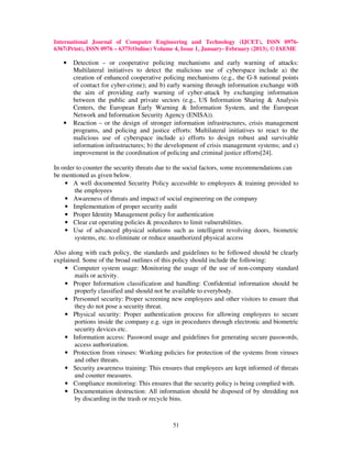 International Journal of Computer Engineering and Technology (IJCET), ISSN 0976-
6367(Print), ISSN 0976 – 6375(Online) Volume 4, Issue 1, January- February (2013), © IAEME

   •   Detection – or cooperative policing mechanisms and early warning of attacks:
       Multilateral initiatives to detect the malicious use of cyberspace include a) the
       creation of enhanced cooperative policing mechanisms (e.g., the G-8 national points
       of contact for cyber-crime); and b) early warning through information exchange with
       the aim of providing early warning of cyber-attack by exchanging information
       between the public and private sectors (e.g., US Information Sharing & Analysis
       Centers, the European Early Warning & Information System, and the European
       Network and Information Security Agency (ENISA)).
   •   Reaction – or the design of stronger information infrastructures, crisis management
       programs, and policing and justice efforts: Multilateral initiatives to react to the
       malicious use of cyberspace include a) efforts to design robust and survivable
       information infrastructures; b) the development of crisis management systems; and c)
       improvement in the coordination of policing and criminal justice efforts[24].

In order to counter the security threats due to the social factors, some recommendations can
be mentioned as given below.
    • A well documented Security Policy accessible to employees & training provided to
        the employees
    • Awareness of threats and impact of social engineering on the company
    • Implementation of proper security audit
    • Proper Identity Management policy for authentication
    • Clear cut operating policies & procedures to limit vulnerabilities.
    • Use of advanced physical solutions such as intelligent revolving doors, biometric
        systems, etc. to eliminate or reduce unauthorized physical access

Also along with each policy, the standards and guidelines to be followed should be clearly
explained. Some of the broad outlines of this policy should include the following:
    • Computer system usage: Monitoring the usage of the use of non-company standard
        mails or activity.
    • Proper Information classification and handling: Confidential information should be
        properly classified and should not be available to everybody.
    • Personnel security: Proper screening new employees and other visitors to ensure that
        they do not pose a security threat.
    • Physical security: Proper authentication process for allowing employees to secure
        portions inside the company e.g. sign in procedures through electronic and biometric
        security devices etc.
    • Information access: Password usage and guidelines for generating secure passwords,
        access authorization.
    • Protection from viruses: Working policies for protection of the systems from viruses
        and other threats.
    • Security awareness training: This ensures that employees are kept informed of threats
        and counter measures.
    • Compliance monitoring: This ensures that the security policy is being complied with.
    • Documentation destruction: All information should be disposed of by shredding not
        by discarding in the trash or recycle bins.



                                            51
 
