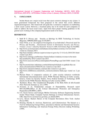 International Journal of Computer Engineering and Technology (IJCET), ISSN 0976-
6367(Print), ISSN 0976 – 6375(Online) Volume 4, Issue 1, January- February (2013), © IAEME

V.         CONCLUSION

       Insider threats are a major social issue that causes extensive damage to any system. A
more generalized framework has been proposed in the article that covers different
organizations/agencies. This framework will guide the e-commerce companies in establishing
a more secure system. However, a localized policy has to be made for each companies in
order to address the local social issues. Apart from these proper training guidelines to the
general users working in the company/organization needs to be frame.

REFERENCES

     1.    Stahl B C: Privacy and Security as Ideology by IEEE Technology & Society
           Magazine, SPRING,IEEE page:35-45(2007)
     2.    Taner Pirim, et al :An empirical Investigation of an Individual’s Perceived need for
           Privacy and Security, , International Journal of Information Security and Privacy,
           Volume 2, Issue 1 edited by Hamid R. Nemati © 2008, IGI Global, Page 42-53(2008)
     3.    http://www.economywatch.com/indianeconomy/indian-economy-overview.html
           visited on 2.January.2013.
     4.    http://teck.in/indias-software-export-revenue-to-grow-by-13-14-in-fy-2010-2011.html
           visited 2 jan 2013.
     5.    http://www.intology.com/business-finance/indian-it-industry-revenue-to-be-more-
           than-doubled-by-2012/ visited 2 Jan 2013.
     6.    http://www.nasscom.in/Nasscom/templates/NormalPage.aspx?id=53404 visited 2 Jan
           2013.
     7.    http://economictimes.indiatimes.com/tech/internet/wikileaks-to-publish-files-on-
           aliens-ufos/articleshow/7042278.cms visited on 2 Jan 2013.
     8.    http://www.internetworldstats.com/stats.htm visited on 2 jan 2013.
     9.    http://www.chillibreeze.com/articles_various/ecommerce-India.asp) visited on 2 jan
           2013.
     10.   Myriam Dunn: A comparative analysis of cyber security initiatives worldwide
           international telecommunication union, WSIS Thematic Meeting on Cyber security,
           Geneva, Center for Security Studies, Swiss Federal Institute of Technology (ETH
           Zurich) for the WSIS Thematic Meeting on Cyber security.(2005)
     11.    Kushnick, Bruce: The Unauthorized Biography of the Baby Bells & Info-Scandal
           (New Networks Institute): p. 22.( (1999)
     12.   Avizienis et al.; Fundamental concepts of Dependability, Research report
           N01145(2000);Office of the Critical Infrastructure Protection and Emergency
           Preparedness(OCIPEP),( 2003).
     13.   U.S. Secret Service and Carnegie Mellon University Software Engineering Institute
           Insider Threat Study: Computer System Sabotage in Critical Infrastructure Sectors.
           URL: http://www.secretservice.gov/ntac_its.shtml((2005)
     14.   Levy, Steven: Hackers Heroes of the Computer Revolution (New York: Anchor
           Press)(1984).
     15.   Denning, Dorothy E: Activism, Hacktivism, and Cyberterrorism: The Internet as a
           Tool for Influencing Foreign Policy, presented at Internet and International Systems:
           Information Technology and American Foreign Policy Decision making Workshop,
           (1999).

                                                52
 