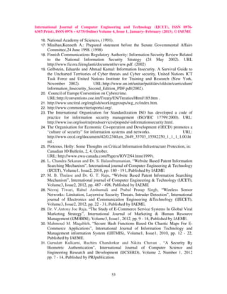 International Journal of Computer Engineering and Technology (IJCET), ISSN 0976-
6367(Print), ISSN 0976 – 6375(Online) Volume 4, Issue 1, January- February (2013), © IAEME

   16.   National Academy of Sciences, (1991).
   17.   Minihan,Kenneth A.: Prepared statement before the Senate Governmental Affairs
         Committee,24 June 1998. (1998)
   18.   Finnish Communications Regulatory Authority: Information Security Review Related
         to the National Information Security Strategy (24 May 2002). URL
         http://www.ficora.fi/englanti/document/review.pdf. (2002)
   19.   Gelbstein, Eduardo and Ahmad Kamal: Information Insecurity. A Survival Guide to
         the Uncharted Territories of Cyber threats and Cyber security. United Nations ICT
         Task Force and United Nations Institute for Training and Research (New York,
         November 2002).             URL:http://www.un.int/unitar/patit/dev/oldsite/curriculum/
         Information_Insecurity_Second_Edition_PDF.pdf(2002).
   20.    Council of Europe Convention on Cybercrime.
         URL:http://conventions.coe.int/Treaty/EN/Treaties/Html/185.htm .
   21.   http://www.uncitral.org/english/workinggroups/wg_ec/index.htm.
   22.   http://www.commoncriteriaportal.org/.
   23.   The International Organization for Standardization ISO has developed a code of
         practice for information security management (ISO/IEC 17799:2000). URL:
         http://www.iso.org/iso/en/prodsservices/popstds/-informationsecurity.html.
   24.   The Organisation for Economic Co-operation and Development (OECD) promotes a
         “culture of security” for information systems and networks.                      URL:
         http://www.oecd.org/document/42/0,2340,en_2649_33703_15582250_1_1_1_1,00.ht
         ml .
   25.   Porteous, Holly: Some Thoughts on Critical Information Infrastructure Protection, in:
         Canadian IO Bulletin, 2, 4, October.
         URL: http://www.ewa-canada.com/Papers/IOV2N4.htm(1999).
   26.   L. Chandra Sekaran and Dr. S. Balasubramanian, “Website Based Patent Information
         Searching Mechanism”, International journal of Computer Engineering & Technology
         (IJCET), Volume1, Issue2, 2010, pp. 180 - 191, Published by IAEME
   27.   M. B. Thulase and Dr. G. T. Raju, “Website Based Patent Information Searching
         Mechanism”, International journal of Computer Engineering & Technology (IJCET),
         Volume3, Issue2, 2012, pp. 487 - 498, Published by IAEME
   28.   Neeraj Tiwari, Rahul Anshumali and Prabal Pratap Singh, “Wireless Sensor
         Networks: Limitation, Layerwise Security Threats, Intruder Detection”, International
         journal of Electronics and Communication Engineering &Technology (IJECET),
         Volume3, Issue2, 2012, pp. 22 - 31, Published by IAEME.
   29.   Dr. V.Antony Joe Raja, “The Study of E-Commerce Service Systems In Global Viral
         Marketing Strategy”, International Journal of Marketing & Human Resource
         Management (IJMHRM), Volume3, Issue1, 2012, pp. 9 - 18, Published by IAEME.
   30.   Mahmoud M. Maqableh, “Secure Hash Functions Based On Chaotic Maps For E-
         Commerce Applications”, International Journal of Information Technology and
         Management information System (IJITMIS), Volume1, Issue1, 2010, pp. 12 - 22,
         Published by IAEME.
   31.   Gurudatt Kulkarni, Ruchira Chandorkar and Nikita Chavan , “A Security By
         Biometric Authentication”, International Journal of Computer Science and
         Engineering Research and Development (IJCSERD), Volume 2, Number 1, 2012
         pp. 7 - 14, Published by PRJpublication.



                                               53
 