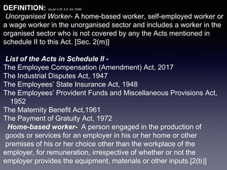 DEFINITION: (as per U.W. S.S. Act, 2008)
Unorganised Worker- A home-based worker, self-employed worker or
a wage worker in the unorganised sector and includes a worker in the
organised sector who is not covered by any the Acts mentioned in
schedule II to this Act. [Sec. 2(m)]
List of the Acts in Schedule II -
The Employee Compensation (Amendment) Act, 2017
The Industrial Disputes Act, 1947
The Employees’ State Insurance Act, 1948
The Employees’ Provident Funds and Miscellaneous Provisions Act,
1952
The Maternity Benefit Act,1961
The Payment of Gratuity Act, 1972
Home-based worker- A person engaged in the production of
goods or services for an employer in his or her home or other
premises of his or her choice other than the workplace of the
employer, for remuneration, irrespective of whether or not the
employer provides the equipment, materials or other inputs.[2(b)]
 