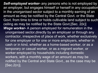 Self-employed worker- any persons who is not employed by
an employer, but engages himself or herself in any occupation
in the unorganised sector subject to a monthly earning of an
amount as may be notified by the Central Govt. or the State
Govt. from time to time or holds cultivable land subject to such
ceiling as may be notified by the State Govt.[Sec. 2(k)]
Wage worker- A person employed for remuneration in the
unorganised sector,directly by an employer or through any
contractor, irrespective of place of work, whether exclusively
for one employer or for one or more employers, whether in
cash or in kind, whether as a home-based worker, or as a
temporary or casual worker, or as a migrant worker, or
worker employed by households including domestic
workers, with a monthly wage of an amount as may be
notified by the Central and State Govt., as the case may be
[Sec.2(n)].
 