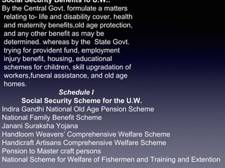 Social Security Benefits fo U.W.:
By the Central Govt. formulate a matters
relating to- life and disability cover, health
and maternity benefits,old age protection,
and any other benefit as may be
determined. whereas by the State Govt.
trying for provident fund, employment
injury benefit, housing, educational
schemes for children, skill upgradation of
workers,funeral assistance, and old age
homes.
Schedule I
Social Security Scheme for the U.W.
Indira Gandhi National Old Age Pension Scheme
National Family Benefit Scheme
Janani Suraksha Yojana
Handloom Weavers’ Comprehensive Welfare Scheme
Handicraft Artisans Comprehensive Welfare Scheme
Pension to Master craft persons
National Scheme for Welfare of Fishermen and Training and Extention
 
