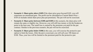 • Scenario 1: Share price above $105.If the share price goes beyond $105, you will
experience an unrealized gain. The profit can be calculated as Current Share Price –
$105 (it includes initial share price plus put premium). The put will not be exercised.
• Scenario 2: Share price between $100 and $105.In this scenario, the share price will
remain the same or slightly rise. However, you will still lose money or hit the breakeven
point in the best case. The small loss is caused by the premium you paid for the put
contract. Similar to the previous scenario, the put will not be exercised.
• Scenario 3: Share price below $100.In this case, you will exercise the protective put
option to limit the losses. After the put is exercised, you will sell your 100 shares at
$100. Thus, your loss will be limited to the premium paid for the protective put.
 