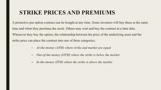STRIKE PRICES AND PREMIUMS
A protective put option contract can be bought at any time. Some investors will buy these at the same
time and when they purchase the stock. Others may wait and buy the contract at a later date.
Whenever they buy the option, the relationship between the price of the underlying asset and the
strike price can place the contract into one of three categories;
– At-the-money (ATM) where strike and market are equal
– Out-of-the-money (OTM) where the strike is below the market
– In-the-money (ITM) where the strike is above the market
 