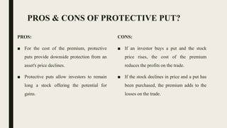 PROS & CONS OF PROTECTIVE PUT?
PROS:
■ For the cost of the premium, protective
puts provide downside protection from an
asset's price declines.
■ Protective puts allow investors to remain
long a stock offering the potential for
gains.
CONS:
■ If an investor buys a put and the stock
price rises, the cost of the premium
reduces the profits on the trade.
■ If the stock declines in price and a put has
been purchased, the premium adds to the
losses on the trade.
 