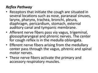 Reflex Pathway
• Receptors that initiate the cough are situated in
several locations such as nose, paranasal sinuses,
larynx, pharynx, trachea, bronchi, pleura,
diaphragm, pericardium, stomach, external
auditory canal and tympanic membrane.
• Afferent nerve fibers pass via vagus, trigeminal,
glossopharyngeal and phrenic nerves. The center
for cough reflex is in the medulla oblongata.
• Efferent nerve fibers arising from the medullary
center pass through the vagus, phrenic and spinal
motor nerves.
• These nerve fibers activate the primary and
accessory respiratory muscles.
 