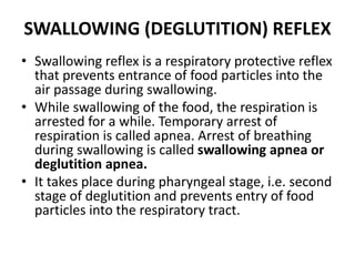 SWALLOWING (DEGLUTITION) REFLEX
• Swallowing reflex is a respiratory protective reflex
that prevents entrance of food particles into the
air passage during swallowing.
• While swallowing of the food, the respiration is
arrested for a while. Temporary arrest of
respiration is called apnea. Arrest of breathing
during swallowing is called swallowing apnea or
deglutition apnea.
• It takes place during pharyngeal stage, i.e. second
stage of deglutition and prevents entry of food
particles into the respiratory tract.
 