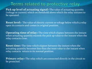 Pick up level of actuating signal:-The value of actuating quantity
(voltage or current) which on threshold above which the relay initiates to
be operated.
Reset level:- The value of electric current or voltage below which a relay
open its contacts and comes in original position.
Operating time of relay:-The time which elapses between the instant
when actuating quantity exceeds the pick up value to the instant when the
relay contacts close.
Reset time:-The time which elapses between the instant when the
actuating quantity becomes less than the reset value to the instant when
relay contacts return to its normal position.
Primary relay:-The relay which are connected directly in the circuit to
be protected.
 