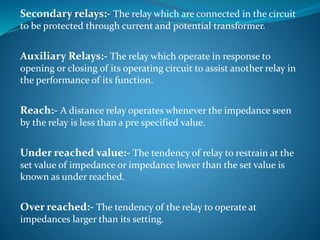 Secondary relays:- The relay which are connected in the circuit
to be protected through current and potential transformer.
Auxiliary Relays:- The relay which operate in response to
opening or closing of its operating circuit to assist another relay in
the performance of its function.
Reach:- A distance relay operates whenever the impedance seen
by the relay is less than a pre specified value.
Under reached value:- The tendency of relay to restrain at the
set value of impedance or impedance lower than the set value is
known as under reached.
Over reached:- The tendency of the relay to operate at
impedances larger than its setting.
 