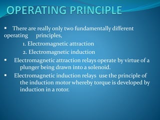  There are really only two fundamentally different
operating principles,
1. Electromagnetic attraction
2. Electromagnetic induction
 Electromagnetic attraction relays operate by virtue of a
plunger being drawn into a solenoid.
 Electromagnetic induction relays use the principle of
the induction motor whereby torque is developed by
induction in a rotor.
 