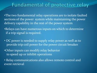 •The two fundamental relay operations are to isolate faulted
sections of the power system while maintaining the power
delivery capability in the rest of the power system.
•Relays can have numerous inputs on which to determine
if a trip signal is required.
• DC power is needed to supply relay power as well as to
provide trip coil power for the power circuit breaker.
•Other inputs can modify relay behavior
to speed up or inhibit operations.
• Relay communications also allows remote control and
event retrieval.
 