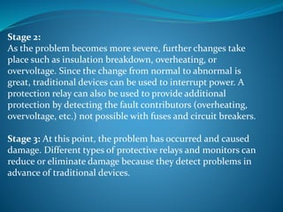 Stage 2:
As the problem becomes more severe, further changes take
place such as insulation breakdown, overheating, or
overvoltage. Since the change from normal to abnormal is
great, traditional devices can be used to interrupt power. A
protection relay can also be used to provide additional
protection by detecting the fault contributors (overheating,
overvoltage, etc.) not possible with fuses and circuit breakers.
Stage 3: At this point, the problem has occurred and caused
damage. Different types of protective relays and monitors can
reduce or eliminate damage because they detect problems in
advance of traditional devices.
 