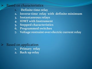  Based on characteristics
1. Definite time relay
2. Inverse time relay with definite minimum
3. Instantaneous relays
4. IDMT with Instrument
5. Stepped characteristics
6. Programmed switches
7. Voltage restraint over electric current relay
 Based on application
1. Primary relay
2. Back up relay
 