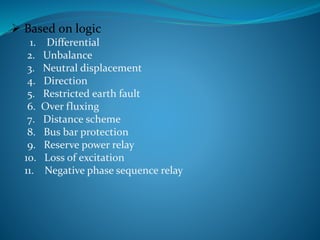  Based on logic
1. Differential
2. Unbalance
3. Neutral displacement
4. Direction
5. Restricted earth fault
6. Over fluxing
7. Distance scheme
8. Bus bar protection
9. Reserve power relay
10. Loss of excitation
11. Negative phase sequence relay
 