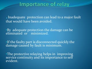 .Inadequate protection can lead to a major fault
that would have been avoided.
•By adequate protection the damage can be
eliminated or minimized.
•If the faulty part is disconnected quickly the
damage caused by fault is minimum.
•The protective relaying helps in improving
service continuity and its importance to self
evident.
 