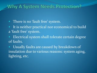  There is no ‘fault free’ system.
 It is neither practical nor economical to build
a ‘fault free’ system.
 Electrical system shall tolerate certain degree
of faults.
 Usually faults are caused by breakdown of
insulation due to various reasons: system aging,
lighting, etc.
 